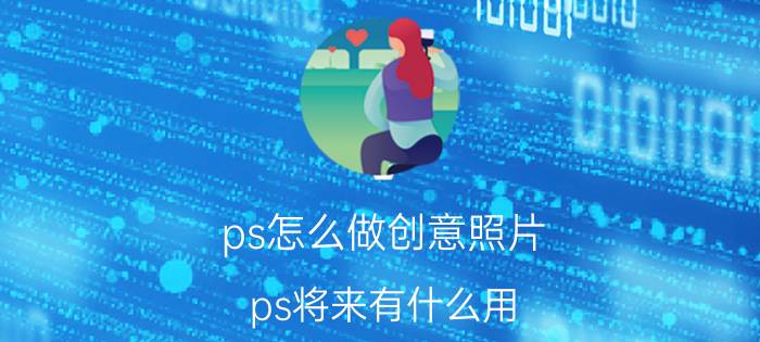 ps怎么做创意照片 ps将来有什么用？